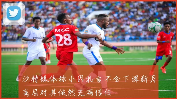 沙特媒体称小因扎吉不会下课新月高层对其依然充满信任