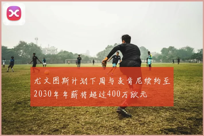 尤文图斯计划下周与麦肯尼续约至2030年年薪将超过400万欧元