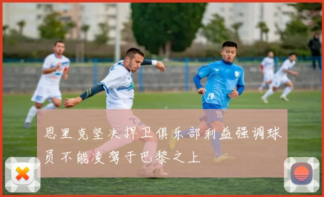 恩里克坚决捍卫俱乐部利益强调球员不能凌驾于巴黎之上