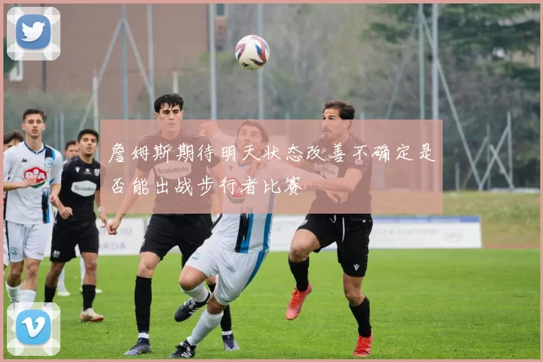 詹姆斯期待明天状态改善不确定是否能出战步行者比赛