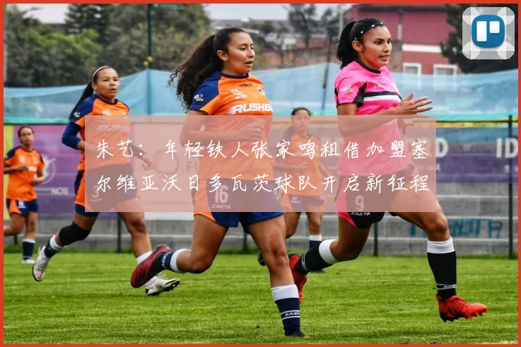 朱艺：年轻铁人张家鸣租借加盟塞尔维亚沃日多瓦茨球队开启新征程