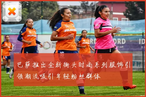 巴萨推出全新街头时尚系列服饰引领潮流吸引年轻粉丝群体