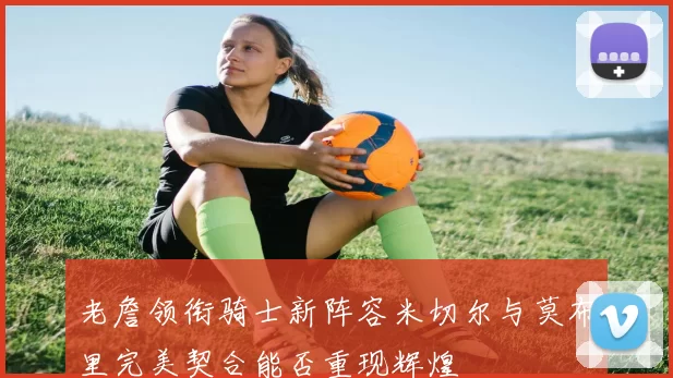 老詹领衔骑士新阵容米切尔与莫布里完美契合能否重现辉煌