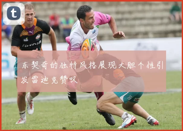 东契奇的独特风格展现大胆个性引发雷迪克赞叹