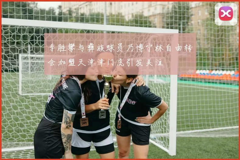 季胜攀与彝族球员乃博宁林自由转会加盟天津津门虎引发关注