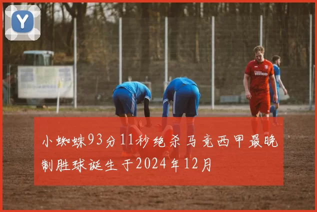 小蜘蛛93分11秒绝杀马竞西甲最晚制胜球诞生于2024年12月