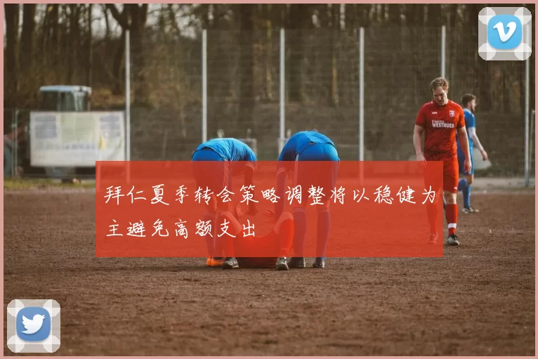 拜仁夏季转会策略调整将以稳健为主避免高额支出
