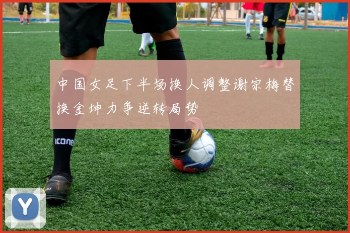 中国女足下半场换人调整谢宗梅替换金坤力争逆转局势