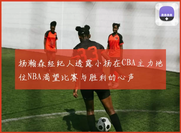 杨瀚森经纪人透露小杨在CBA主力地位NBA渴望比赛与胜利的心声