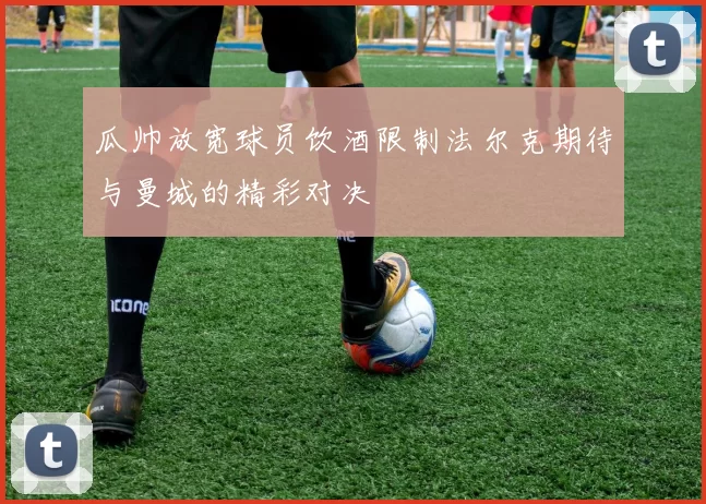 瓜帅放宽球员饮酒限制法尔克期待与曼城的精彩对决