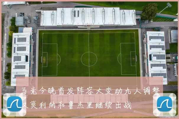 马竞今晚首发阵容大变动九人调整仅莫利纳和鲁杰里继续出战