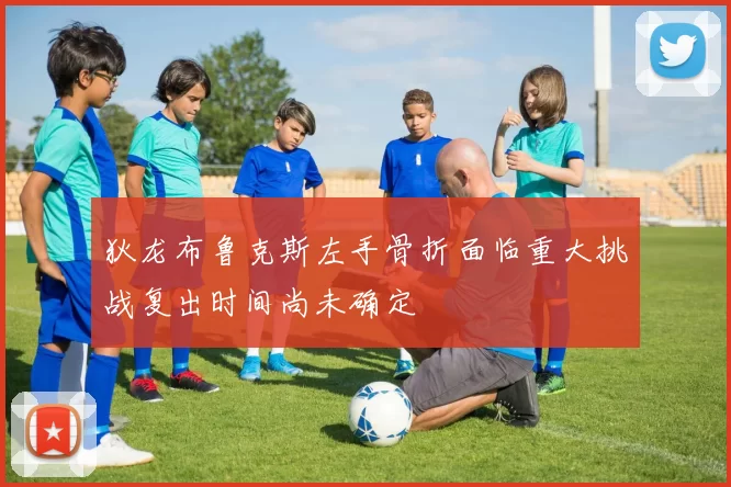 狄龙布鲁克斯左手骨折面临重大挑战复出时间尚未确定