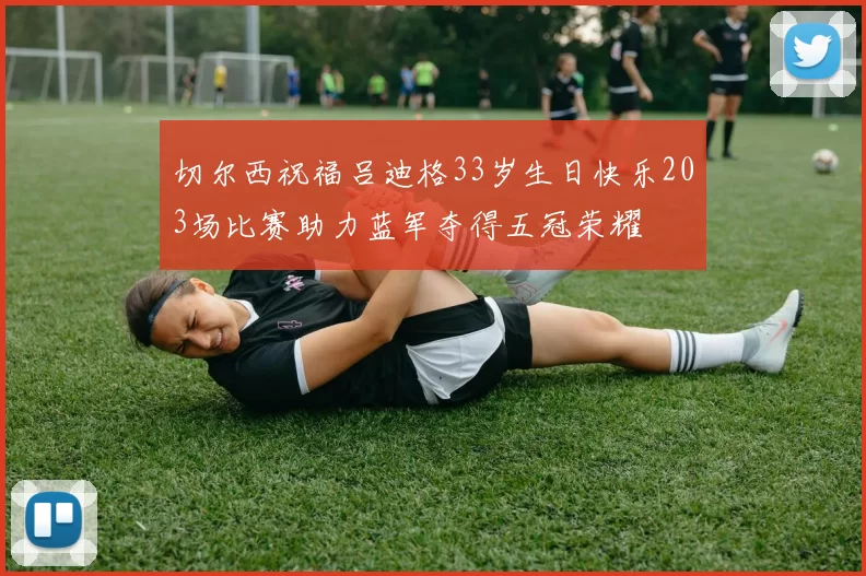 切尔西祝福吕迪格33岁生日快乐203场比赛助力蓝军夺得五冠荣耀