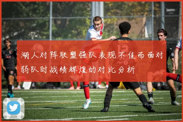 湖人对阵联盟强队表现不佳而面对弱队时战绩辉煌的对比分析
