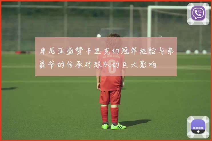 库尼亚盛赞卡里克的冠军经验与弗爵爷的传承对球队的巨大影响