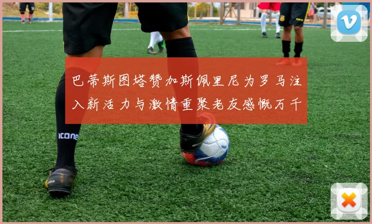 巴蒂斯图塔赞加斯佩里尼为罗马注入新活力与激情重聚老友感慨万千