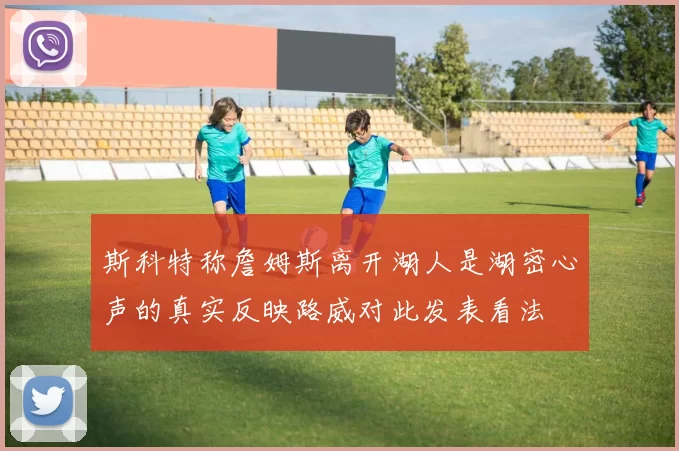 斯科特称詹姆斯离开湖人是湖密心声的真实反映路威对此发表看法