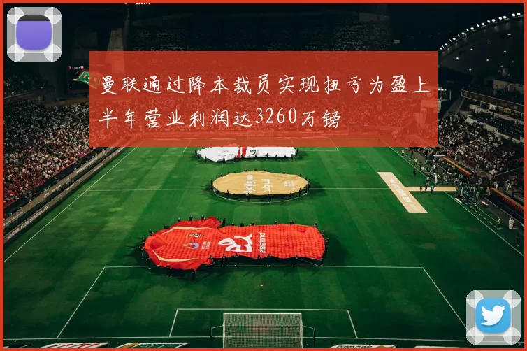 曼联通过降本裁员实现扭亏为盈上半年营业利润达3260万镑