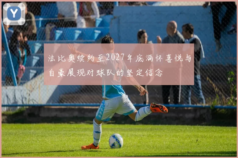法比奥续约至2027年底满怀喜悦与自豪展现对球队的坚定信念