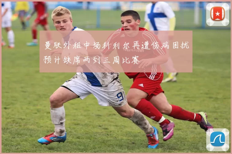 曼联外租中场科利尔再遭伤病困扰预计缺席两到三周比赛