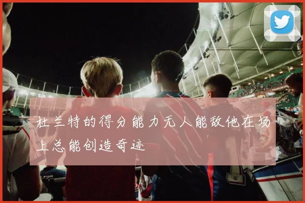 杜兰特的得分能力无人能敌他在场上总能创造奇迹
