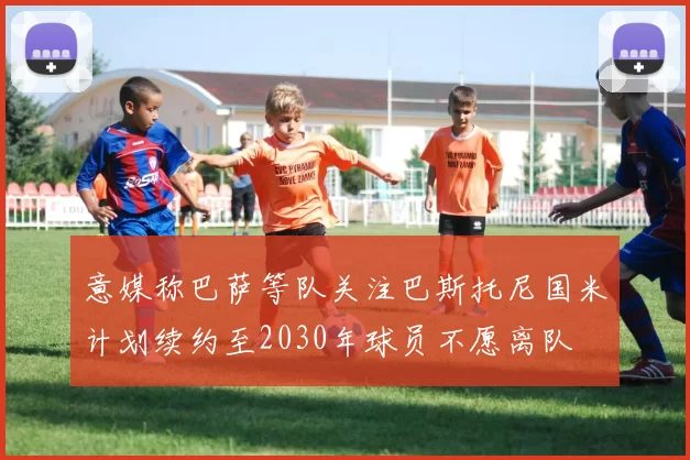 意媒称巴萨等队关注巴斯托尼国米计划续约至2030年球员不愿离队