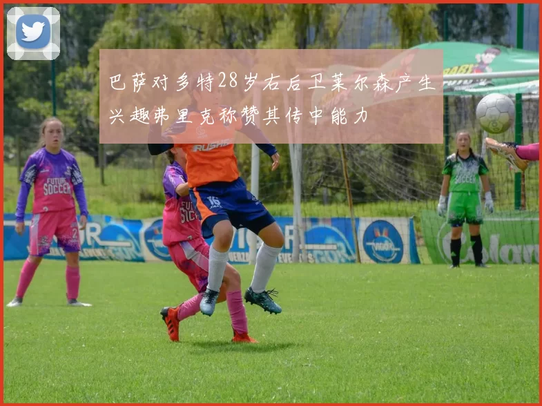 巴萨对多特28岁右后卫莱尔森产生兴趣弗里克称赞其传中能力
